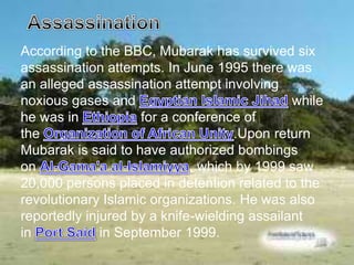 According to the BBC, Mubarak has survived six
assassination attempts. In June 1995 there was
an alleged assassination attempt involving
noxious gases and                             while
he was in            for a conference of
the                                  .Upon return
Mubarak is said to have authorized bombings
on                           , which by 1999 saw
20,000 persons placed in detention related to the
revolutionary Islamic organizations. He was also
reportedly injured by a knife-wielding assailant
in            in September 1999.
 