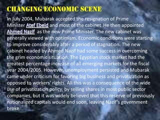 Changing economic scene
In July 2004, Mubarak accepted the resignation of Prime
Minister             and most of the cabinet He then appointed
               as the new Prime Minister. The new cabinet was
generally viewed with optimism. Economic conditions were starting
to improve considerably after a period of stagnation. The new
cabinet headed by Ahmed Nazif had some success in overcoming
the grim economic situation. The Egyptian stock market had the
greatest percentage increase of all emerging markets for the fiscal
year 2004/2005. However, unemployment persisted and Mubarak
came under criticism for favoring big business and privatization as
opposed to workers' rights. All this was a consequence of the wide
use of privatization policy, by selling shares in most public sector
companies, but it was widely believed that this reserve of previously
nationalized capitals would end soon, leaving Nazif's government
broke
 