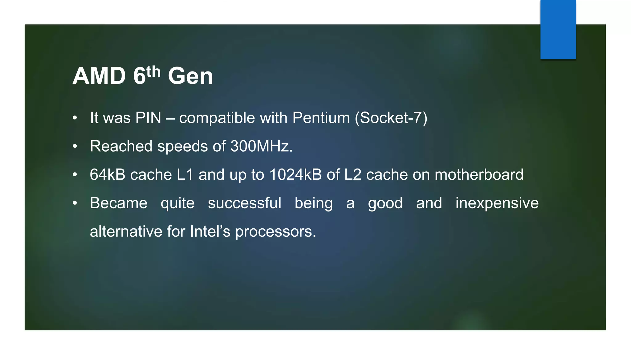AMD 6th Gen
• It was PIN – compatible with Pentium (Socket-7)
• Reached speeds of 300MHz.
• 64kB cache L1 and up to 1024kB of L2 cache on motherboard
• Became quite successful being a good and inexpensive
alternative for Intel’s processors.
 