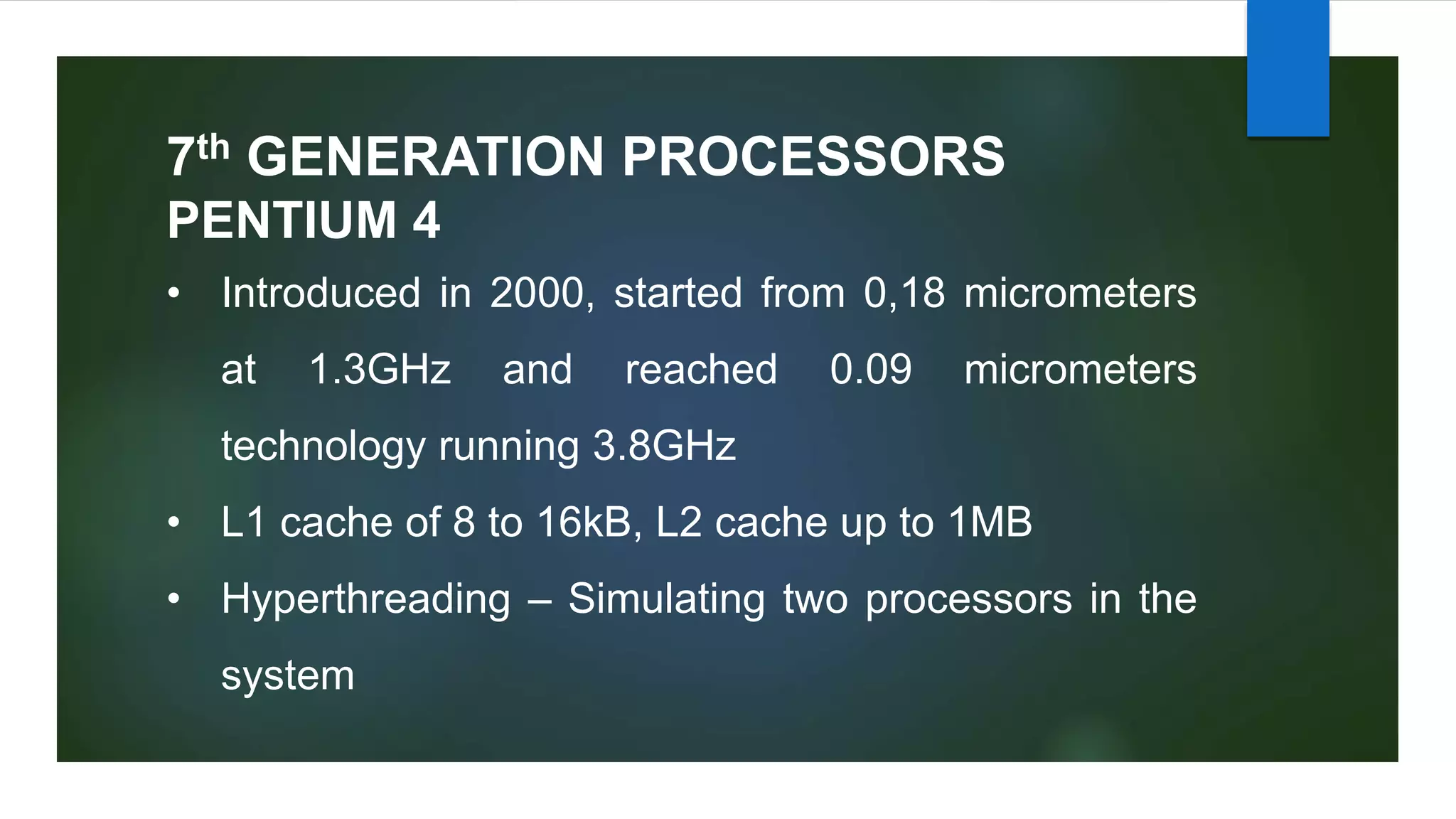 7th GENERATION PROCESSORS
• Introduced in 2000, started from 0,18 micrometers
at 1.3GHz and reached 0.09 micrometers
technology running 3.8GHz
• L1 cache of 8 to 16kB, L2 cache up to 1MB
• Hyperthreading – Simulating two processors in the
system
PENTIUM 4
 