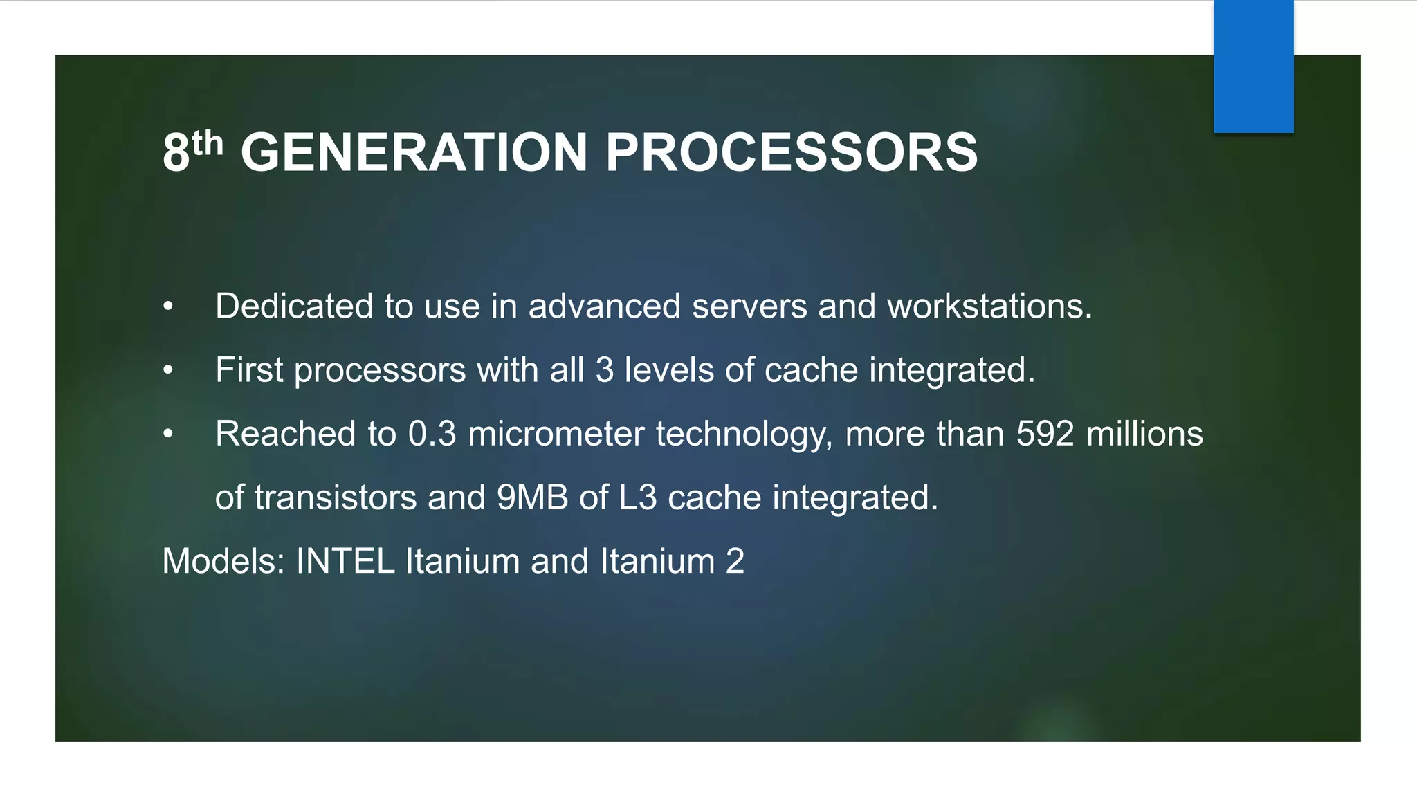 8th GENERATION PROCESSORS
• Dedicated to use in advanced servers and workstations.
• First processors with all 3 levels of cache integrated.
• Reached to 0.3 micrometer technology, more than 592 millions
of transistors and 9MB of L3 cache integrated.
Models: INTEL Itanium and Itanium 2
 