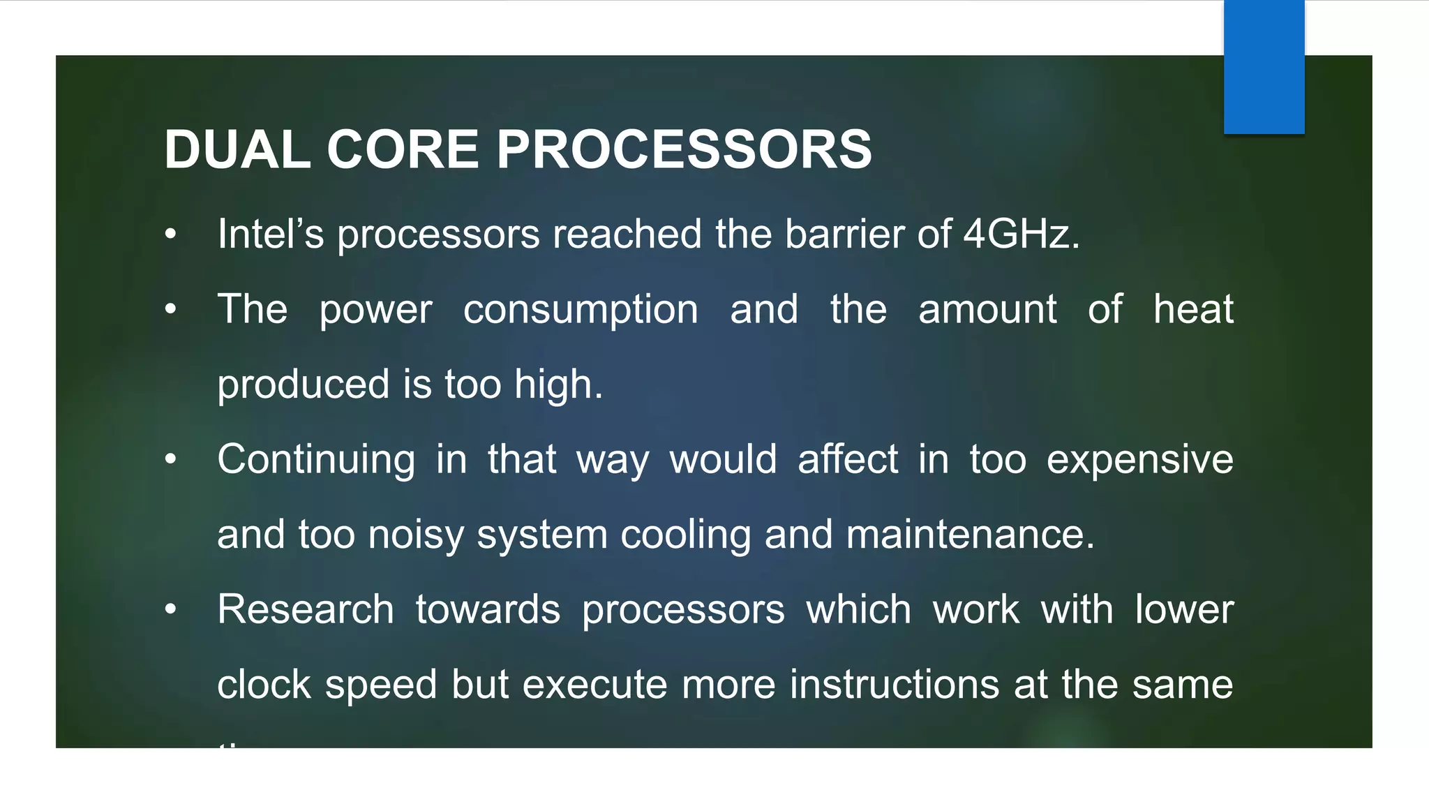 DUAL CORE PROCESSORS
• Intel’s processors reached the barrier of 4GHz.
• The power consumption and the amount of heat
produced is too high.
• Continuing in that way would affect in too expensive
and too noisy system cooling and maintenance.
• Research towards processors which work with lower
clock speed but execute more instructions at the same
time.
 