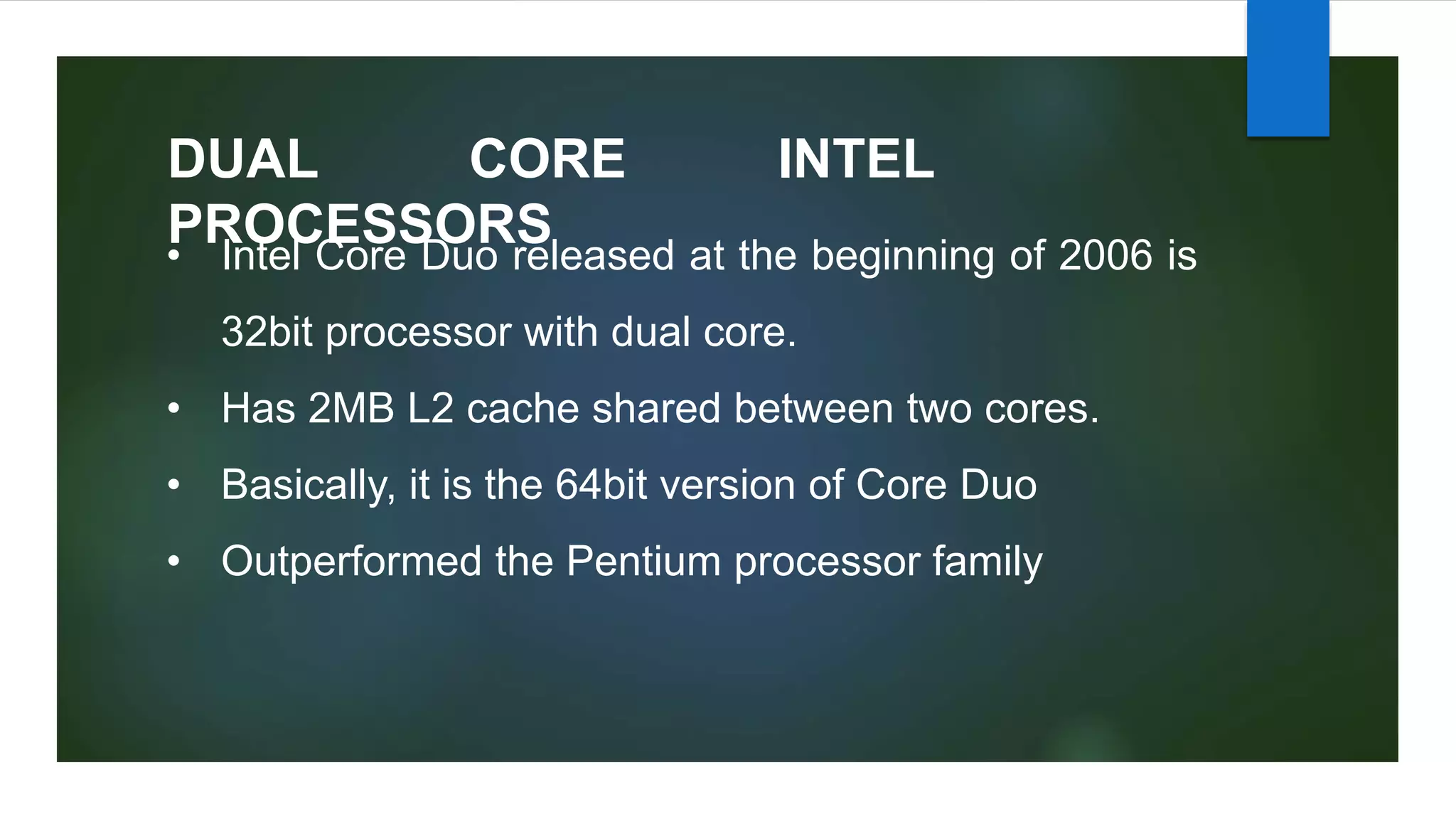 DUAL CORE INTEL
PROCESSORS
• Intel Core Duo released at the beginning of 2006 is
32bit processor with dual core.
• Has 2MB L2 cache shared between two cores.
• Basically, it is the 64bit version of Core Duo
• Outperformed the Pentium processor family
 