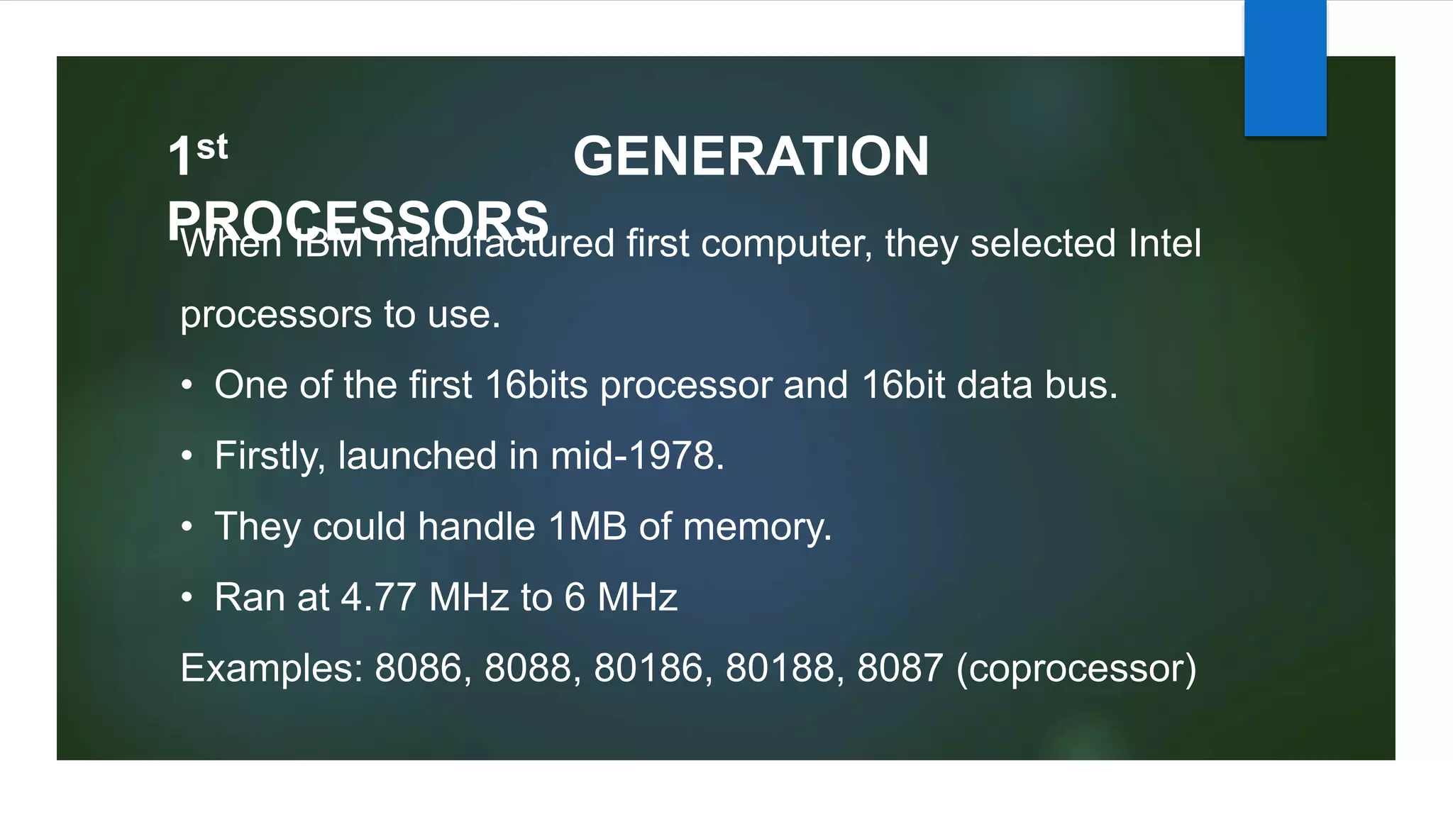1st GENERATION
PROCESSORS
When IBM manufactured first computer, they selected Intel
processors to use.
• One of the first 16bits processor and 16bit data bus.
• Firstly, launched in mid-1978.
• They could handle 1MB of memory.
• Ran at 4.77 MHz to 6 MHz
Examples: 8086, 8088, 80186, 80188, 8087 (coprocessor)
 