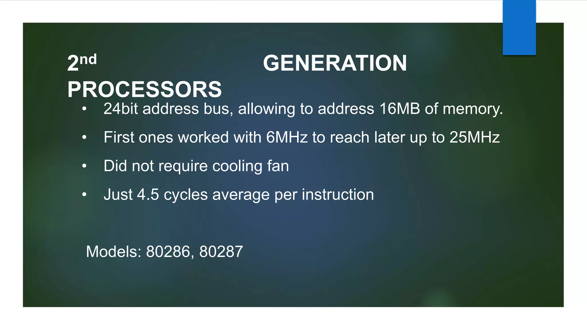 2nd GENERATION
PROCESSORS
• 24bit address bus, allowing to address 16MB of memory.
• First ones worked with 6MHz to reach later up to 25MHz
• Did not require cooling fan
• Just 4.5 cycles average per instruction
Models: 80286, 80287
 