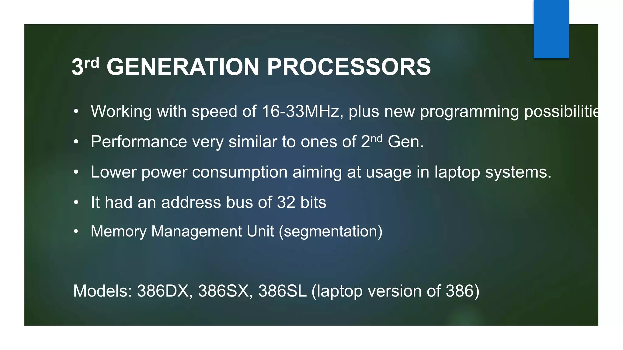 3rd GENERATION PROCESSORS
• Working with speed of 16-33MHz, plus new programming possibilities
• Performance very similar to ones of 2nd Gen.
• Lower power consumption aiming at usage in laptop systems.
• It had an address bus of 32 bits
• Memory Management Unit (segmentation)
Models: 386DX, 386SX, 386SL (laptop version of 386)
 