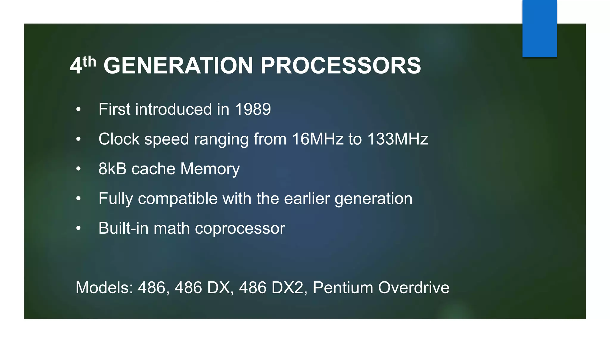 4th GENERATION PROCESSORS
• First introduced in 1989
• Clock speed ranging from 16MHz to 133MHz
• 8kB cache Memory
• Fully compatible with the earlier generation
• Built-in math coprocessor
Models: 486, 486 DX, 486 DX2, Pentium Overdrive
 