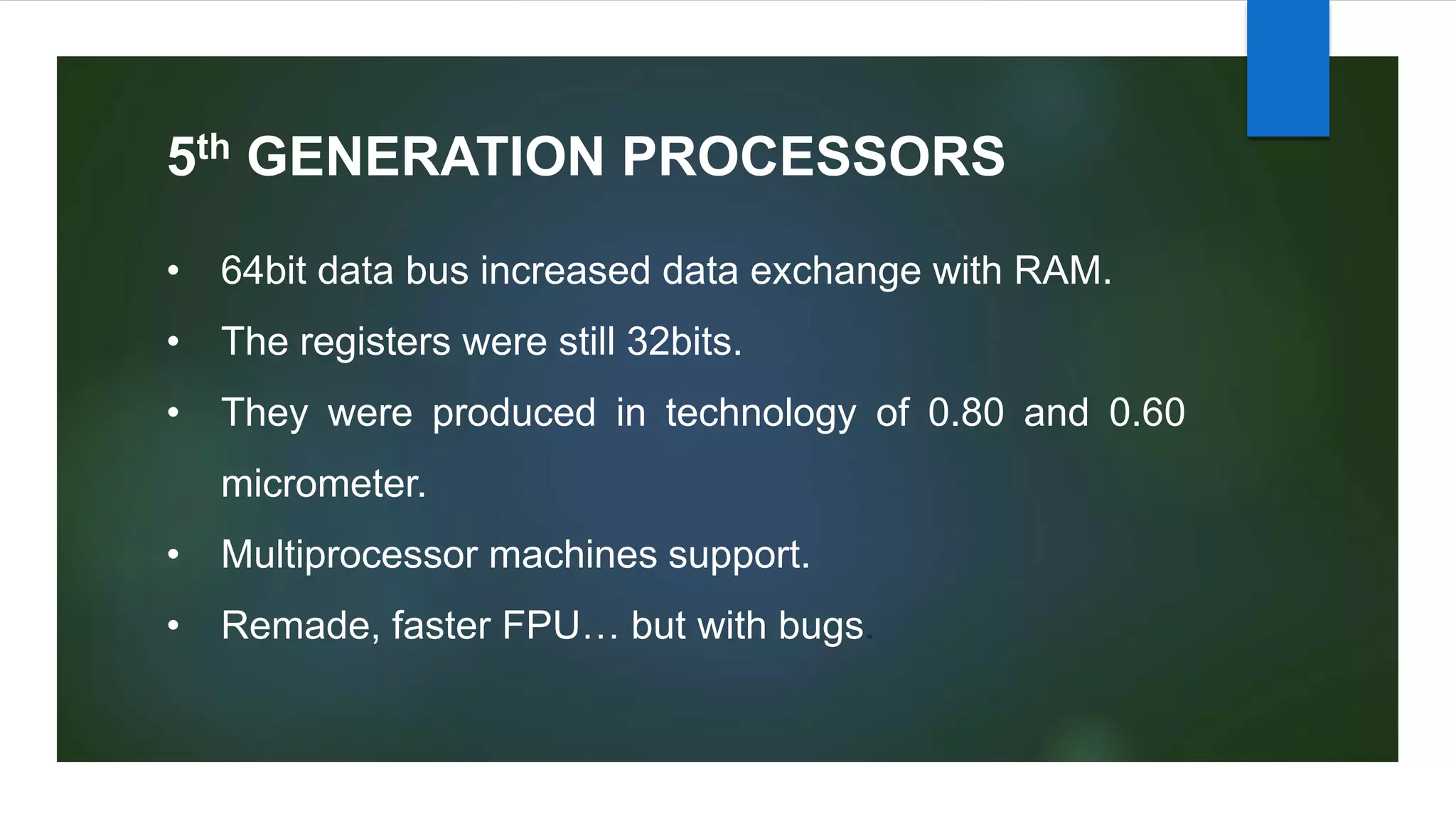 5th GENERATION PROCESSORS
• 64bit data bus increased data exchange with RAM.
• The registers were still 32bits.
• They were produced in technology of 0.80 and 0.60
micrometer.
• Multiprocessor machines support.
• Remade, faster FPU… but with bugs.
 