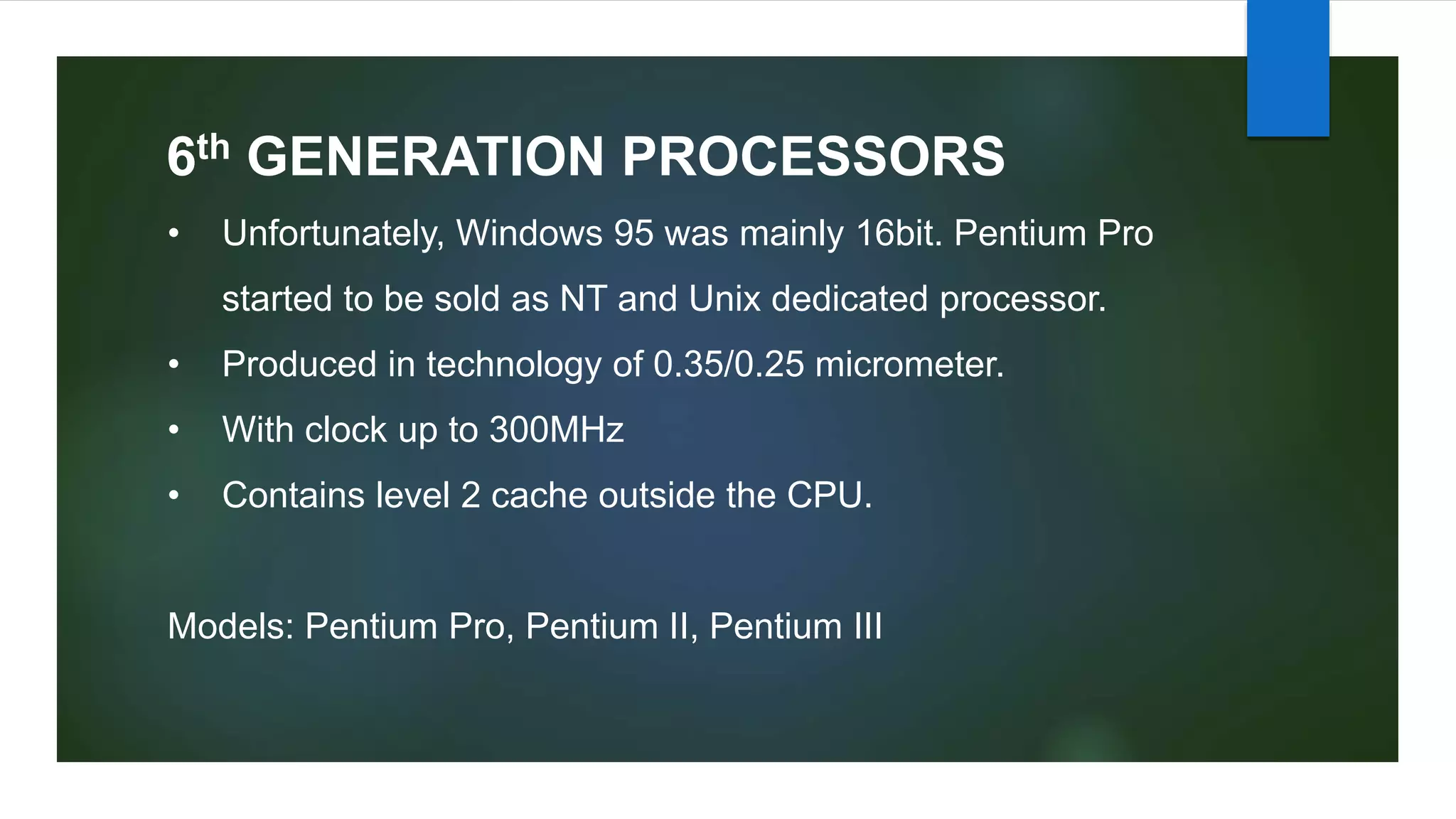 6th GENERATION PROCESSORS
• Unfortunately, Windows 95 was mainly 16bit. Pentium Pro
started to be sold as NT and Unix dedicated processor.
• Produced in technology of 0.35/0.25 micrometer.
• With clock up to 300MHz
• Contains level 2 cache outside the CPU.
Models: Pentium Pro, Pentium II, Pentium III
 