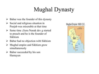 Mughal Dynasty
 Babur was the founder of this dynasty
 Social and religious situation in
Punjab was miserable at that time
 Same time ,Guru Nanak dev g started
to preach and he is the founder of
Sikhism
 Babur had no objection with Sikhism
 Mughal empire and Sikhism grow
simultaneously
 Babur succeeded by his son
Hamayun
 