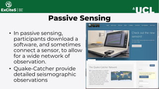 • In passive sensing,
participants download a
software, and sometimes
connect a sensor, to allow
for a wide network of
observation.
• Quake-Catcher provide
detailed seismographic
observations
Passive Sensing
 