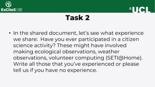 • In the shared document, let’s see what experience
we share: Have you ever participated in a citizen
science activity? These might have involved
making ecological observations, weather
observations, volunteer computing (SETI@Home).
Write all those that you’ve experienced or please
tell us if you have no experience.
Task 2
 