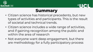 Summary
• Citizen science has historical precedents, but new
types of activities and participants. This is the result
of societal and technical trends.
• Citizen science includes a wide range of activities,
and if gaining recognition among the public and
within the area of research
• Not everyone want deep engagement, but there
are methodology for a fully participatory process
 