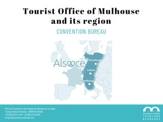 Tourist Office of Mulhouse
and its region
Office de Tourisme et des Congrès de Mulhouse et sa région
1 Avenue Robert Schuman – 68100 MULHOUSE
+33 (0)3 89 35 47 49 / +33 (0)6 35 10 59 99
congres@tourisme-mulhouse.com
CONVENTION BUREAU
 