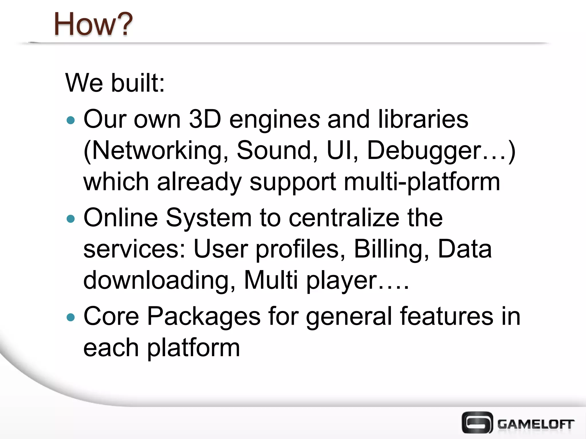 How?
We built:
 Our own 3D engines and libraries
  (Networking, Sound, UI, Debugger…)
  which already support multi-platform
 Online System to centralize the
  services: User profiles, Billing, Data
  downloading, Multi player….
 Core Packages for general features in
  each platform
 