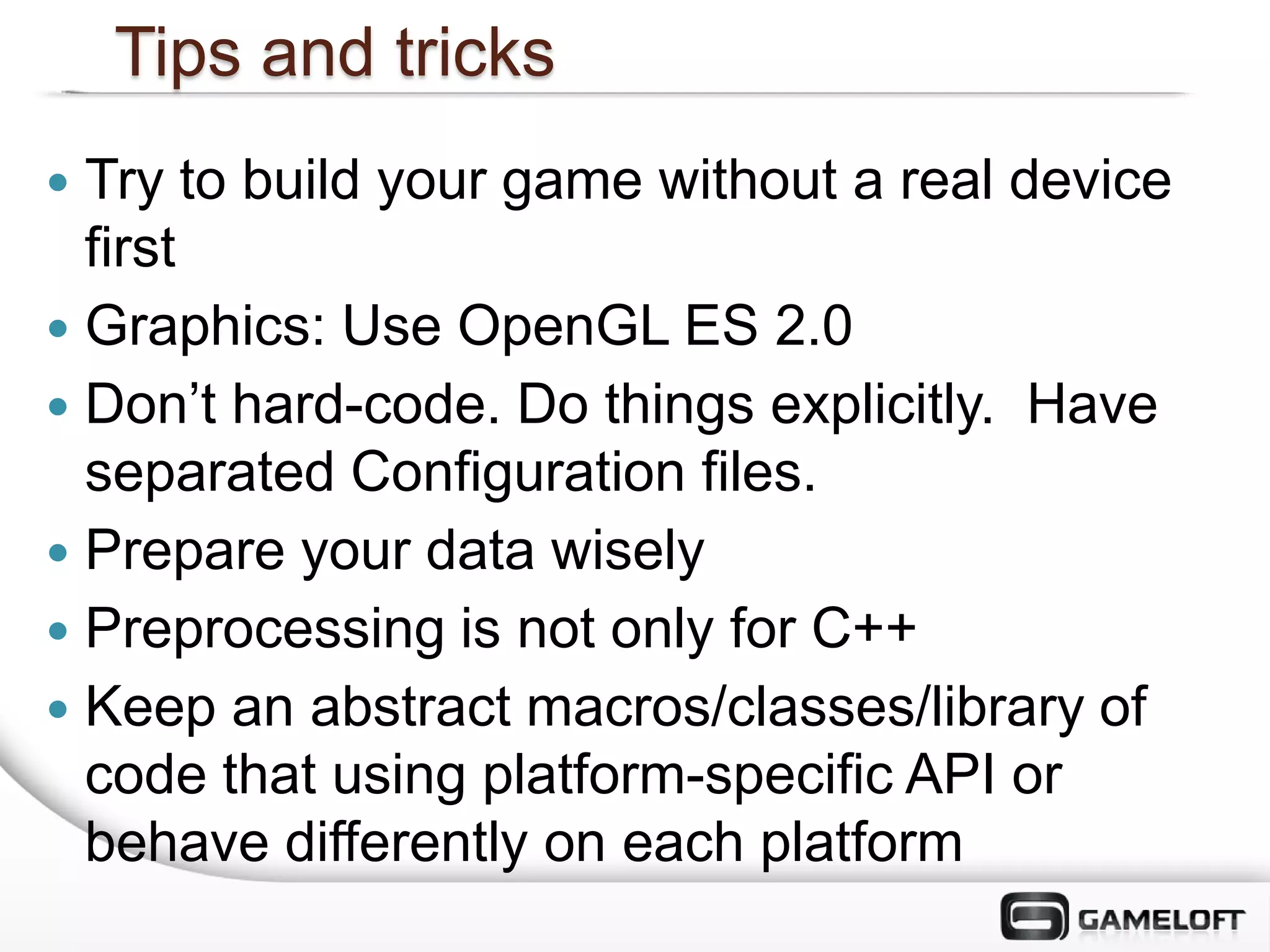 Tips and tricks
 Try to build your game without a real device
  first
 Graphics: Use OpenGL ES 2.0
 Don’t hard-code. Do things explicitly. Have
  separated Configuration files.
 Prepare your data wisely
 Preprocessing is not only for C++
 Keep an abstract macros/classes/library of
  code that using platform-specific API or
  behave differently on each platform
 