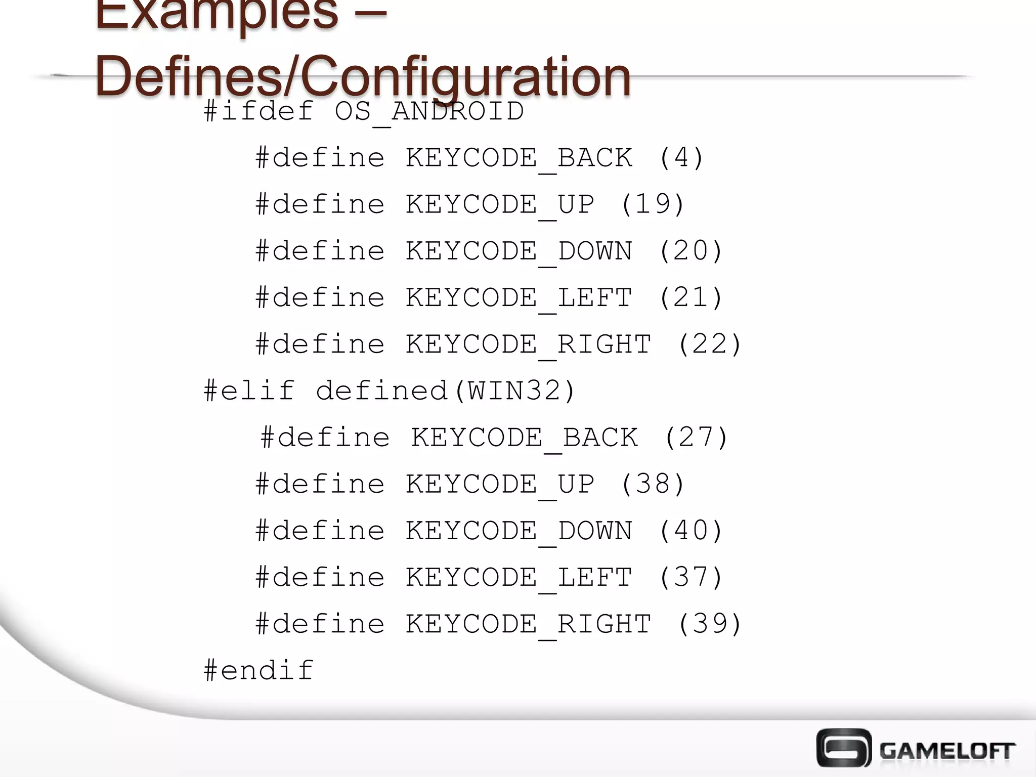 Examples –
Defines/Configuration
    #ifdef OS_ANDROID
       #define KEYCODE_BACK (4)
       #define KEYCODE_UP (19)
       #define KEYCODE_DOWN (20)
       #define KEYCODE_LEFT (21)
       #define KEYCODE_RIGHT (22)
    #elif defined(WIN32)
       #define KEYCODE_BACK (27)
       #define KEYCODE_UP (38)
       #define KEYCODE_DOWN (40)
       #define KEYCODE_LEFT (37)
       #define KEYCODE_RIGHT (39)
    #endif
 
