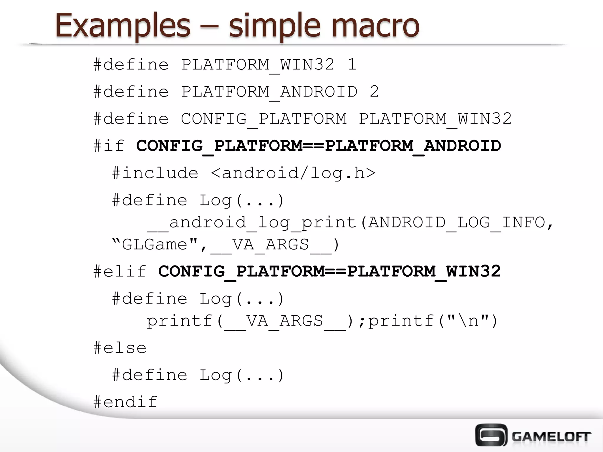 Examples – simple macro
  #define PLATFORM_WIN32 1
  #define PLATFORM_ANDROID 2
  #define CONFIG_PLATFORM PLATFORM_WIN32
  #if CONFIG_PLATFORM==PLATFORM_ANDROID
    #include <android/log.h>
    #define Log(...)
       __android_log_print(ANDROID_LOG_INFO,
    “GLGame",__VA_ARGS__)
  #elif CONFIG_PLATFORM==PLATFORM_WIN32
    #define Log(...)
       printf(__VA_ARGS__);printf("n")
  #else
    #define Log(...)
  #endif
 