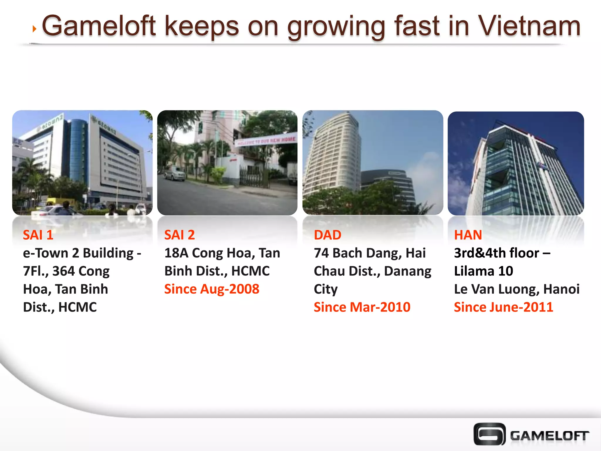 Gameloft keeps on growing fast in Vietnam




SAI 1                 SAI 2               DAD                  HAN
e-Town 2 Building -   18A Cong Hoa, Tan   74 Bach Dang, Hai    3rd&4th floor –
7Fl., 364 Cong        Binh Dist., HCMC    Chau Dist., Danang   Lilama 10
Hoa, Tan Binh         Since Aug-2008      City                 Le Van Luong, Hanoi
Dist., HCMC                               Since Mar-2010       Since June-2011
 