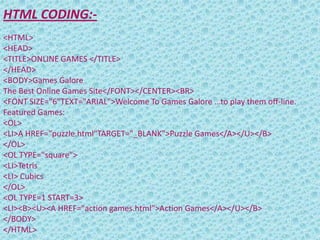HTML CODING:-
<HTML>
<HEAD>
<TITLE>ONLINE GAMES </TITLE>
</HEAD>
<BODY>Games Galore
The Best Online Games Site</FONT></CENTER><BR>
<FONT SIZE="6"TEXT="ARIAL">Welcome To Games Galore …to play them off-line.
Featured Games:
<OL>
<LI>A HREF="puzzle.html"TARGET="_BLANK">Puzzle Games</A></U></B>
</OL>
<OL TYPE="square">
<LI>Tetris
<LI> Cubics
</OL>
<OL TYPE=1 START=3>
<LI><B><U><A HREF="action games.html">Action Games</A></U></B>
</BODY>
</HTML>
 