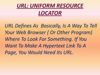 URL: UNIFORM RESOURCE
            LOCATOR

URL Defines As Basically, Is A Way To Tell
Your Web Browser ( Or Other Program)
Where To Look For Something. If You
Want To Make A Hypertext Link To A
Page, You Would Need Its URL.
 