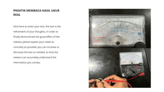 PRAKTIK MEMBACA HASIL UKUR
REAL
Click here to enter your text, the text is the
refinement of your thoughts, in order to
finally demonstrate the good effect of the
release, please explain your views as
concisely as possible; you can increase or
decrease the text as needed, so that the
viewers can accurately understand the
information you convey .
 