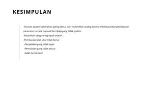 -Akurasi adalah kelemahan paling serius dari multimeter analog karena membutuhkan pembacaan
parameter secara manual dari skala yang tidak praktis.
-Kesalahan yang sering tejadi adalah :
-Pembacaan alat ukur tidak benar
-Penyetelan yang tidak tepat
-Pemakaian yang tidak sesuai
-Salah penaksiran
KESIMPULAN
 