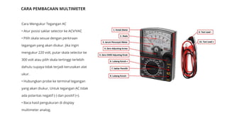 Cara Mengukur Tegangan AC
• Atur posisi saklar selector ke ACV/VAC
• Pilih skala sesuai dengan perkiraan
tegangan yang akan diukur. Jika ingin
mengukur 220 volt, putar skala selector ke
300 volt atau pilih skala tertinggi terlebih
dahulu supaya tidak terjadi kerusakan alat
ukur.
• Hubungkan probe ke terminal tegangan
yang akan diukur. Untuk tegangan AC tidak
ada polaritas negatif (-) dan positif (+).
• Baca hasil pengukuran di display
multimeter analog.
CARA PEMBACAAN MULTIMETER
 