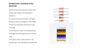 adalah pita pertama berwarna hijau yang
mempunyai harga 5, dan pita kedua
berwarna
biru yang mempunyai harga 6, sehingga
keduanya dihitung sebagai 56. Pita ketiga
brwarna kuning yang mempunyai harga
104 yang
menambahkan empat nol di belakang 56,
sedangkan pita keempat berwarna merah
yang
merupakan kode untuk toleransi ‡ 2%
memberikan nilai 560.000 pada keakuratan
‡
PEMBACAAN TAHANAN ATAU
RESISTOR
 