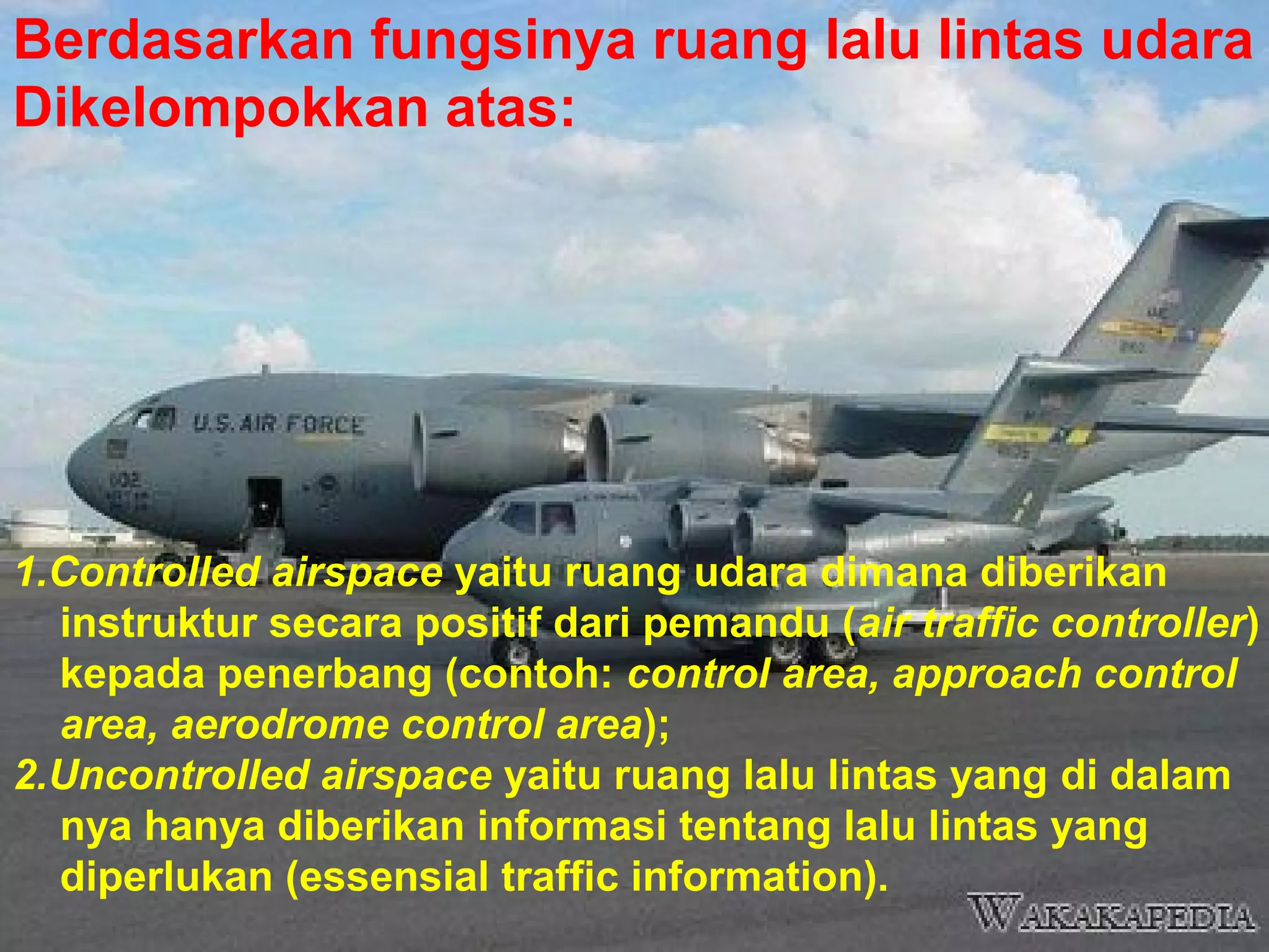 Berdasarkan fungsinya ruang lalu lintas udara
Dikelompokkan atas:
1.Controlled airspace yaitu ruang udara dimana diberikan
instruktur secara positif dari pemandu (air traffic controller)
kepada penerbang (contoh: control area, approach control
area, aerodrome control area);
2.Uncontrolled airspace yaitu ruang lalu lintas yang di dalam
nya hanya diberikan informasi tentang lalu lintas yang
diperlukan (essensial traffic information).
 