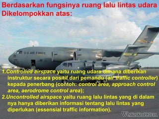Berdasarkan fungsinya ruang lalu lintas udara
Dikelompokkan atas:
1.Controlled airspace yaitu ruang udara dimana diberikan
instruktur secara positif dari pemandu (air traffic controller)
kepada penerbang (contoh: control area, approach control
area, aerodrome control area);
2.Uncontrolled airspace yaitu ruang lalu lintas yang di dalam
nya hanya diberikan informasi tentang lalu lintas yang
diperlukan (essensial traffic information).
 