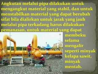 Angkutan melalui pipa dilakukan untuk
mengangkut material yang stabil, dan untuk
menstabilkan material yang dapat berubah
sifat bila dialirkan untuk jarak yang jauh
melalui pipa terkadang harus dilakukan
pemanasan, untuk material yang dapat
membeku
selama
mengalir
seperti minyak
kelapa sawit,
minyak
mentah.
 