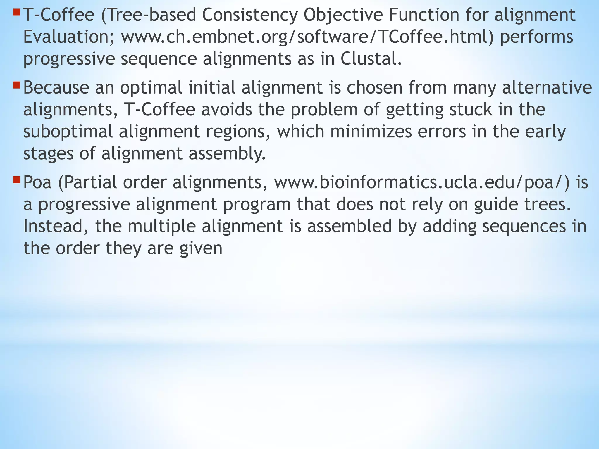 T-Coffee (Tree-based Consistency Objective Function for alignment
Evaluation; www.ch.embnet.org/software/TCoffee.html) performs
progressive sequence alignments as in Clustal.
Because an optimal initial alignment is chosen from many alternative
alignments, T-Coffee avoids the problem of getting stuck in the
suboptimal alignment regions, which minimizes errors in the early
stages of alignment assembly.
Poa (Partial order alignments, www.bioinformatics.ucla.edu/poa/) is
a progressive alignment program that does not rely on guide trees.
Instead, the multiple alignment is assembled by adding sequences in
the order they are given
 