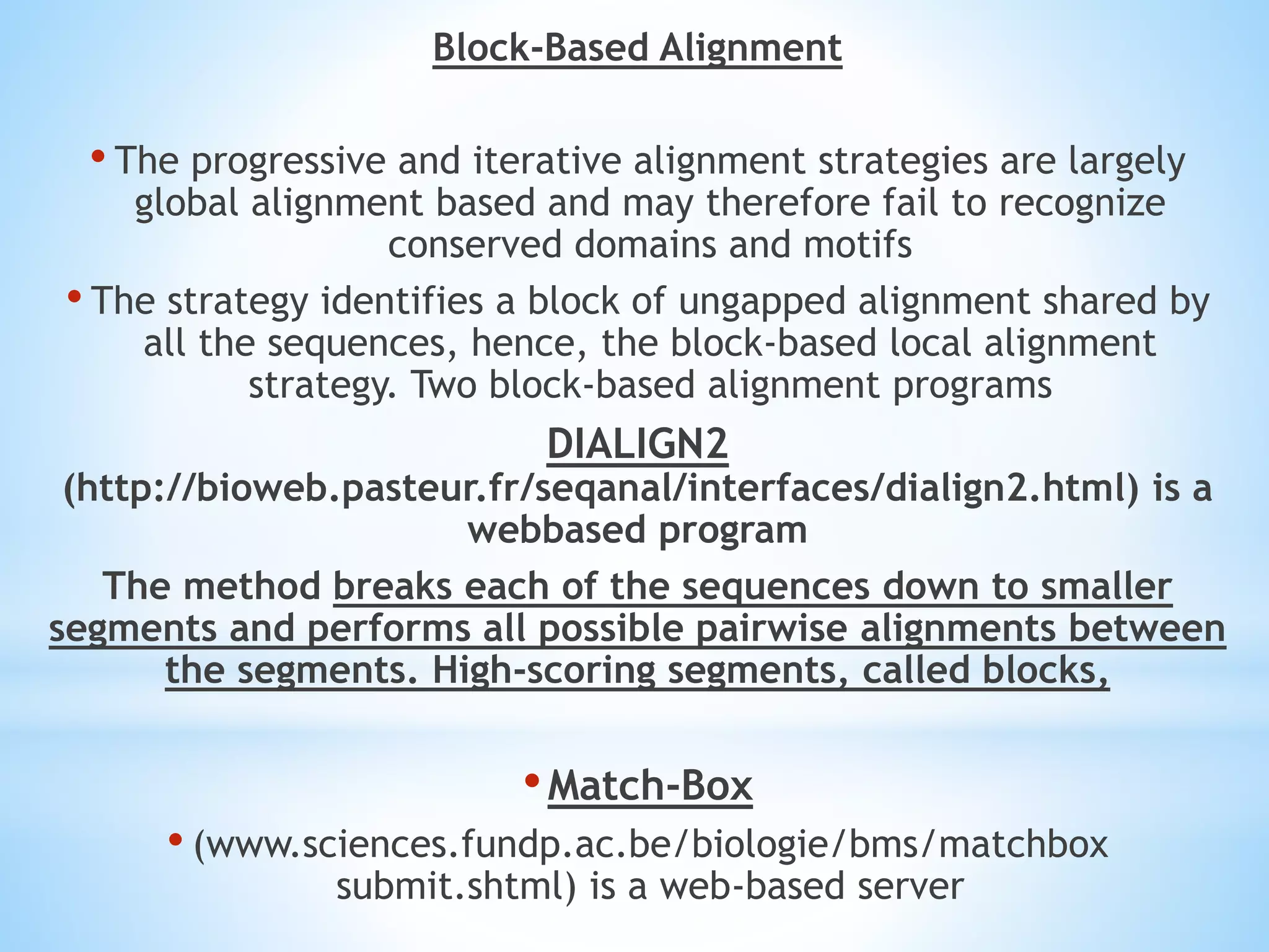 Block-Based Alignment
• The progressive and iterative alignment strategies are largely
global alignment based and may therefore fail to recognize
conserved domains and motifs
• The strategy identifies a block of ungapped alignment shared by
all the sequences, hence, the block-based local alignment
strategy. Two block-based alignment programs
DIALIGN2
(http://bioweb.pasteur.fr/seqanal/interfaces/dialign2.html) is a
webbased program
The method breaks each of the sequences down to smaller
segments and performs all possible pairwise alignments between
the segments. High-scoring segments, called blocks,
•Match-Box
• (www.sciences.fundp.ac.be/biologie/bms/matchbox
submit.shtml) is a web-based server
 