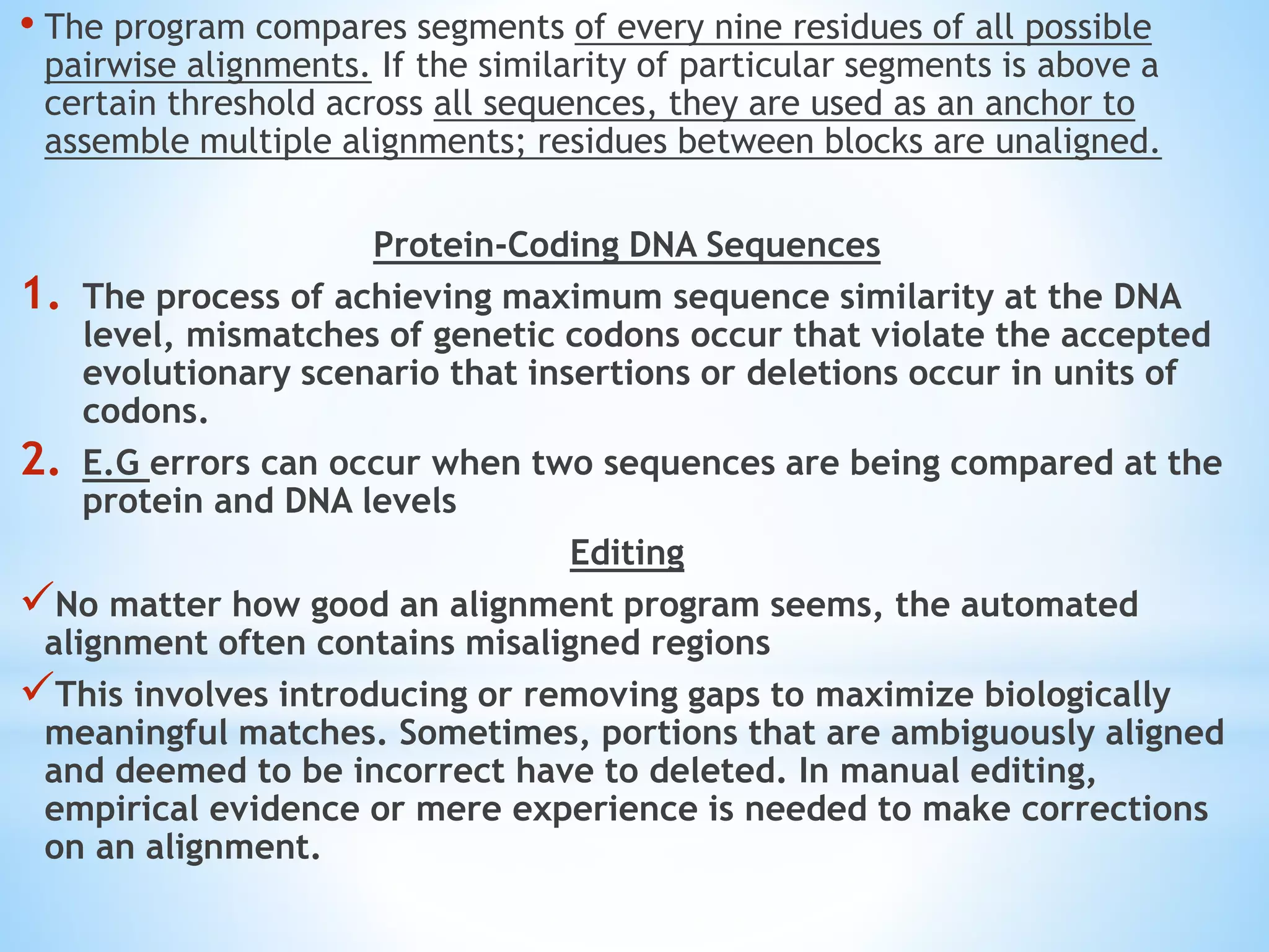 • The program compares segments of every nine residues of all possible
pairwise alignments. If the similarity of particular segments is above a
certain threshold across all sequences, they are used as an anchor to
assemble multiple alignments; residues between blocks are unaligned.
Protein-Coding DNA Sequences
1. The process of achieving maximum sequence similarity at the DNA
level, mismatches of genetic codons occur that violate the accepted
evolutionary scenario that insertions or deletions occur in units of
codons.
2. E.G errors can occur when two sequences are being compared at the
protein and DNA levels
Editing
No matter how good an alignment program seems, the automated
alignment often contains misaligned regions
This involves introducing or removing gaps to maximize biologically
meaningful matches. Sometimes, portions that are ambiguously aligned
and deemed to be incorrect have to deleted. In manual editing,
empirical evidence or mere experience is needed to make corrections
on an alignment.
 