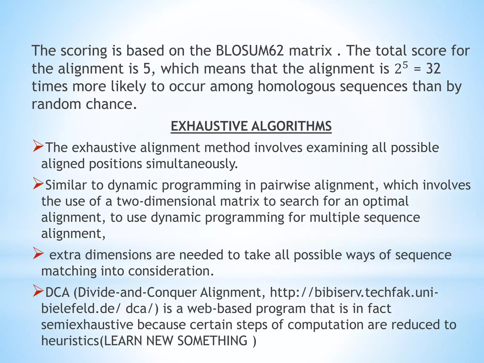 The scoring is based on the BLOSUM62 matrix . The total score for
the alignment is 5, which means that the alignment is 25 = 32
times more likely to occur among homologous sequences than by
random chance.
EXHAUSTIVE ALGORITHMS
The exhaustive alignment method involves examining all possible
aligned positions simultaneously.
Similar to dynamic programming in pairwise alignment, which involves
the use of a two-dimensional matrix to search for an optimal
alignment, to use dynamic programming for multiple sequence
alignment,
 extra dimensions are needed to take all possible ways of sequence
matching into consideration.
DCA (Divide-and-Conquer Alignment, http://bibiserv.techfak.uni-
bielefeld.de/ dca/) is a web-based program that is in fact
semiexhaustive because certain steps of computation are reduced to
heuristics(LEARN NEW SOMETHING )
 