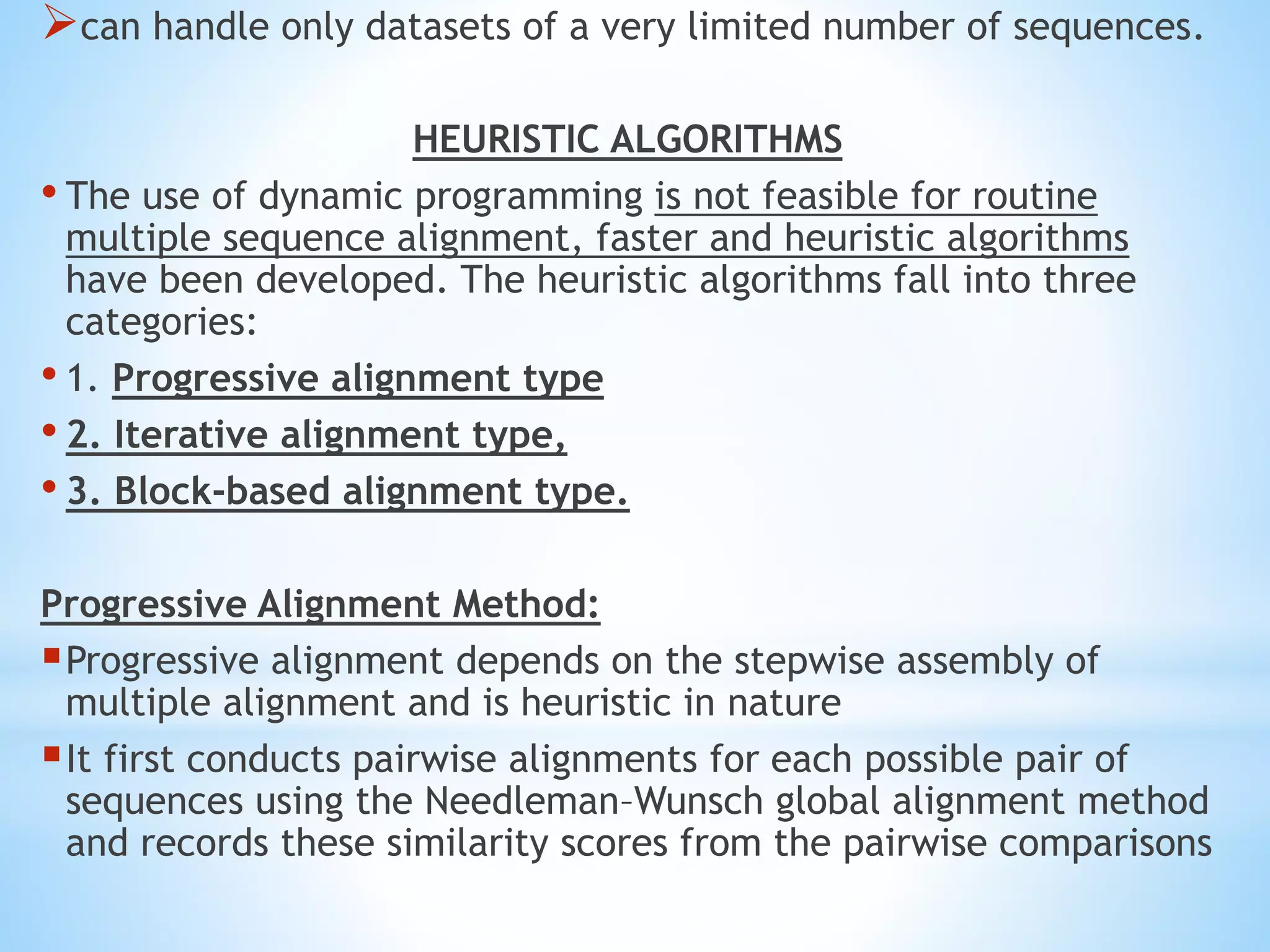 can handle only datasets of a very limited number of sequences.
HEURISTIC ALGORITHMS
• The use of dynamic programming is not feasible for routine
multiple sequence alignment, faster and heuristic algorithms
have been developed. The heuristic algorithms fall into three
categories:
• 1. Progressive alignment type
• 2. Iterative alignment type,
• 3. Block-based alignment type.
Progressive Alignment Method:
Progressive alignment depends on the stepwise assembly of
multiple alignment and is heuristic in nature
It first conducts pairwise alignments for each possible pair of
sequences using the Needleman–Wunsch global alignment method
and records these similarity scores from the pairwise comparisons
 