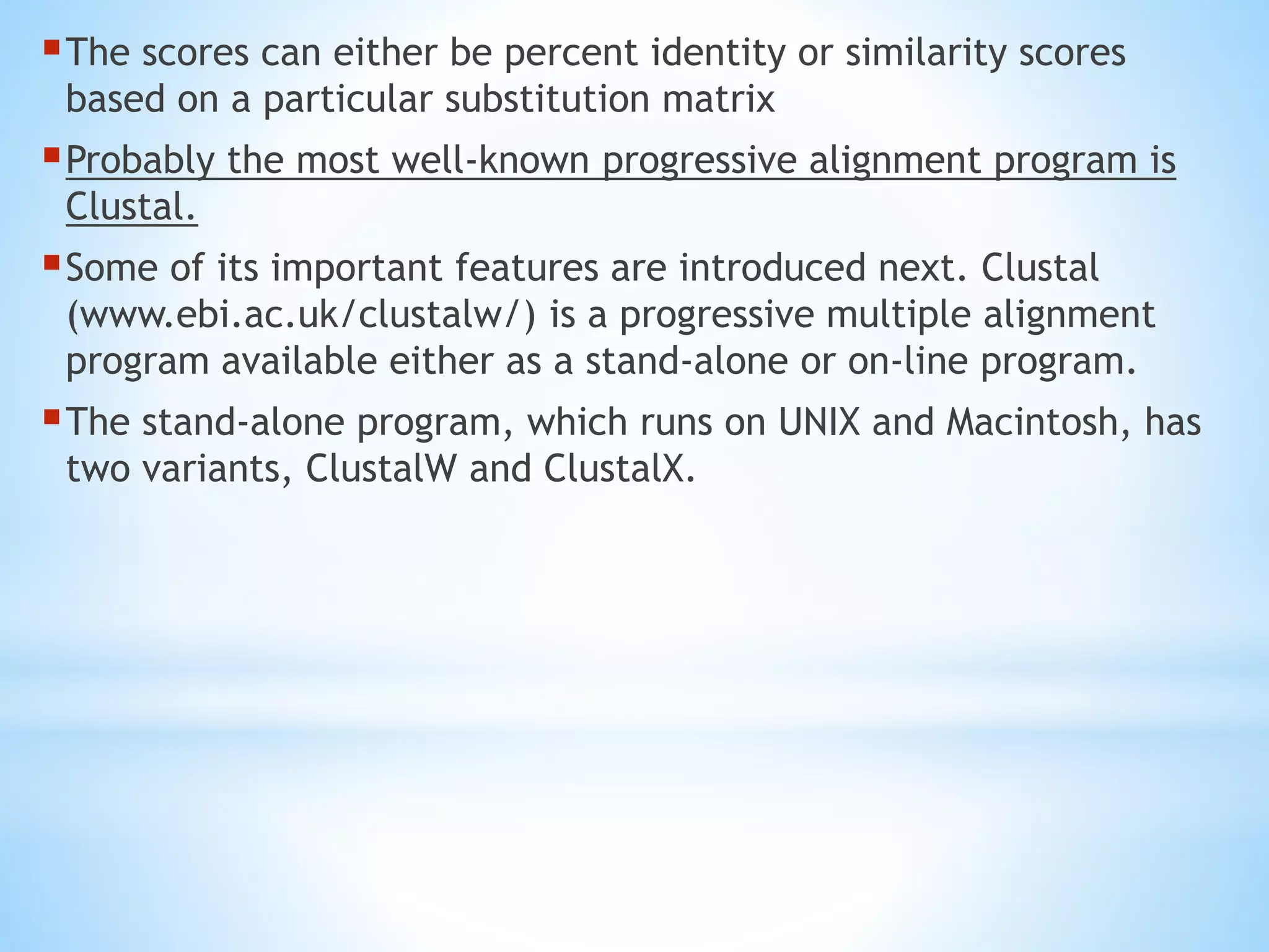 The scores can either be percent identity or similarity scores
based on a particular substitution matrix
Probably the most well-known progressive alignment program is
Clustal.
Some of its important features are introduced next. Clustal
(www.ebi.ac.uk/clustalw/) is a progressive multiple alignment
program available either as a stand-alone or on-line program.
The stand-alone program, which runs on UNIX and Macintosh, has
two variants, ClustalW and ClustalX.
 
