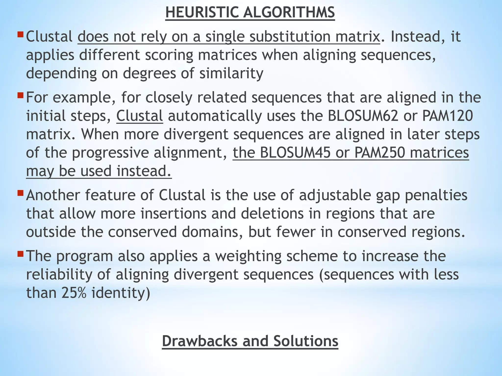 HEURISTIC ALGORITHMS
Clustal does not rely on a single substitution matrix. Instead, it
applies different scoring matrices when aligning sequences,
depending on degrees of similarity
For example, for closely related sequences that are aligned in the
initial steps, Clustal automatically uses the BLOSUM62 or PAM120
matrix. When more divergent sequences are aligned in later steps
of the progressive alignment, the BLOSUM45 or PAM250 matrices
may be used instead.
Another feature of Clustal is the use of adjustable gap penalties
that allow more insertions and deletions in regions that are
outside the conserved domains, but fewer in conserved regions.
The program also applies a weighting scheme to increase the
reliability of aligning divergent sequences (sequences with less
than 25% identity)
Drawbacks and Solutions
 