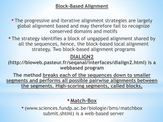 Block-Based Alignment
• The progressive and iterative alignment strategies are largely
global alignment based and may therefore fail to recognize
conserved domains and motifs
• The strategy identifies a block of ungapped alignment shared by
all the sequences, hence, the block-based local alignment
strategy. Two block-based alignment programs
DIALIGN2
(http://bioweb.pasteur.fr/seqanal/interfaces/dialign2.html) is a
webbased program
The method breaks each of the sequences down to smaller
segments and performs all possible pairwise alignments between
the segments. High-scoring segments, called blocks,
•Match-Box
• (www.sciences.fundp.ac.be/biologie/bms/matchbox
submit.shtml) is a web-based server
 