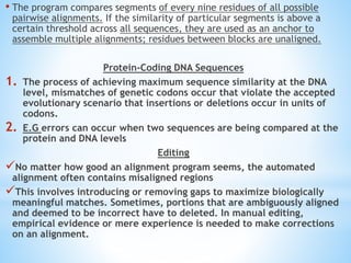 • The program compares segments of every nine residues of all possible
pairwise alignments. If the similarity of particular segments is above a
certain threshold across all sequences, they are used as an anchor to
assemble multiple alignments; residues between blocks are unaligned.
Protein-Coding DNA Sequences
1. The process of achieving maximum sequence similarity at the DNA
level, mismatches of genetic codons occur that violate the accepted
evolutionary scenario that insertions or deletions occur in units of
codons.
2. E.G errors can occur when two sequences are being compared at the
protein and DNA levels
Editing
No matter how good an alignment program seems, the automated
alignment often contains misaligned regions
This involves introducing or removing gaps to maximize biologically
meaningful matches. Sometimes, portions that are ambiguously aligned
and deemed to be incorrect have to deleted. In manual editing,
empirical evidence or mere experience is needed to make corrections
on an alignment.
 