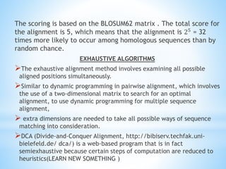 The scoring is based on the BLOSUM62 matrix . The total score for
the alignment is 5, which means that the alignment is 25 = 32
times more likely to occur among homologous sequences than by
random chance.
EXHAUSTIVE ALGORITHMS
The exhaustive alignment method involves examining all possible
aligned positions simultaneously.
Similar to dynamic programming in pairwise alignment, which involves
the use of a two-dimensional matrix to search for an optimal
alignment, to use dynamic programming for multiple sequence
alignment,
 extra dimensions are needed to take all possible ways of sequence
matching into consideration.
DCA (Divide-and-Conquer Alignment, http://bibiserv.techfak.uni-
bielefeld.de/ dca/) is a web-based program that is in fact
semiexhaustive because certain steps of computation are reduced to
heuristics(LEARN NEW SOMETHING )
 