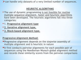 can handle only datasets of a very limited number of sequences.
HEURISTIC ALGORITHMS
• The use of dynamic programming is not feasible for routine
multiple sequence alignment, faster and heuristic algorithms
have been developed. The heuristic algorithms fall into three
categories:
• 1. Progressive alignment type
• 2. Iterative alignment type,
• 3. Block-based alignment type.
Progressive Alignment Method:
Progressive alignment depends on the stepwise assembly of
multiple alignment and is heuristic in nature
It first conducts pairwise alignments for each possible pair of
sequences using the Needleman–Wunsch global alignment method
and records these similarity scores from the pairwise comparisons
 