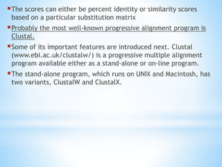 The scores can either be percent identity or similarity scores
based on a particular substitution matrix
Probably the most well-known progressive alignment program is
Clustal.
Some of its important features are introduced next. Clustal
(www.ebi.ac.uk/clustalw/) is a progressive multiple alignment
program available either as a stand-alone or on-line program.
The stand-alone program, which runs on UNIX and Macintosh, has
two variants, ClustalW and ClustalX.
 
