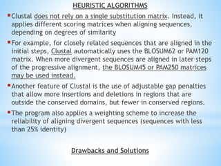 HEURISTIC ALGORITHMS
Clustal does not rely on a single substitution matrix. Instead, it
applies different scoring matrices when aligning sequences,
depending on degrees of similarity
For example, for closely related sequences that are aligned in the
initial steps, Clustal automatically uses the BLOSUM62 or PAM120
matrix. When more divergent sequences are aligned in later steps
of the progressive alignment, the BLOSUM45 or PAM250 matrices
may be used instead.
Another feature of Clustal is the use of adjustable gap penalties
that allow more insertions and deletions in regions that are
outside the conserved domains, but fewer in conserved regions.
The program also applies a weighting scheme to increase the
reliability of aligning divergent sequences (sequences with less
than 25% identity)
Drawbacks and Solutions
 