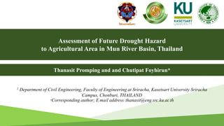 Assessment of Future Drought Hazard
to Agricultural Area in Mun River Basin, Thailand
1 Department of Civil Engineering, Faculty of Engineering at Sriracha, Kasetsart University Sriracha
Campus, Chonburi, THAILAND
*Corresponding author; E-mail address: thanasit@eng.src.ku.ac.th
Thanasit Promping and and Chutipat Foyhirun*
1
 