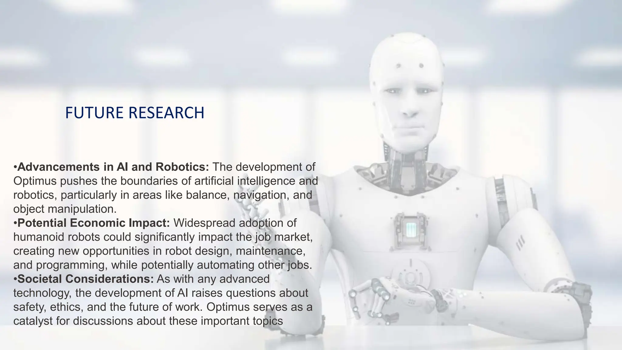 FUTURE RESEARCH
•Advancements in AI and Robotics: The development of
Optimus pushes the boundaries of artificial intelligence and
robotics, particularly in areas like balance, navigation, and
object manipulation.
•Potential Economic Impact: Widespread adoption of
humanoid robots could significantly impact the job market,
creating new opportunities in robot design, maintenance,
and programming, while potentially automating other jobs.
•Societal Considerations: As with any advanced
technology, the development of AI raises questions about
safety, ethics, and the future of work. Optimus serves as a
catalyst for discussions about these important topics
 