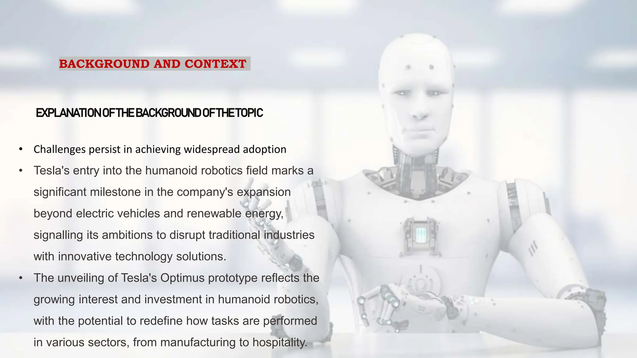 BACKGROUND AND CONTEXT
EXPLANATIONOF THE BACKGROUNDOF THE TOPIC
• Challenges persist in achieving widespread adoption
• Tesla's entry into the humanoid robotics field marks a
significant milestone in the company's expansion
beyond electric vehicles and renewable energy,
signalling its ambitions to disrupt traditional industries
with innovative technology solutions.
• The unveiling of Tesla's Optimus prototype reflects the
growing interest and investment in humanoid robotics,
with the potential to redefine how tasks are performed
in various sectors, from manufacturing to hospitality.
 
