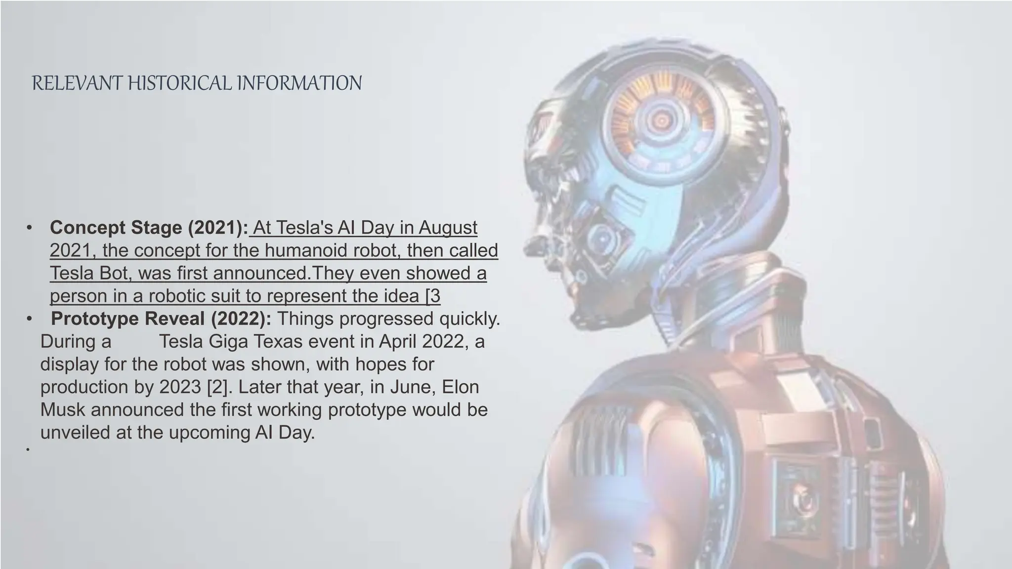 RELEVANT HISTORICAL INFORMATION
• Concept Stage (2021): At Tesla's AI Day in August
2021, the concept for the humanoid robot, then called
Tesla Bot, was first announced.They even showed a
person in a robotic suit to represent the idea [3
• Prototype Reveal (2022): Things progressed quickly.
During a Tesla Giga Texas event in April 2022, a
display for the robot was shown, with hopes for
production by 2023 [2]. Later that year, in June, Elon
Musk announced the first working prototype would be
unveiled at the upcoming AI Day.
•
 
