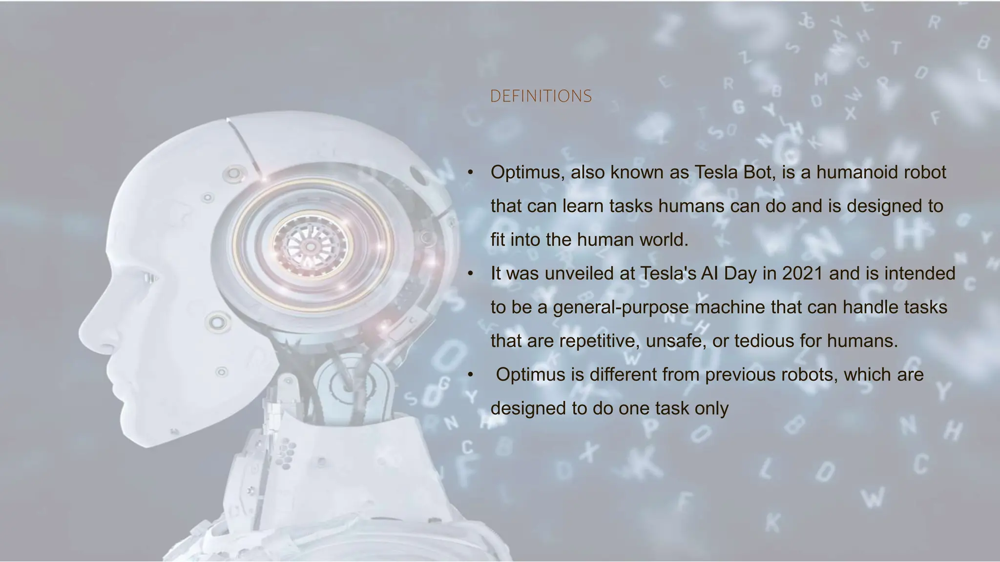 DEFINITIONS
• Optimus, also known as Tesla Bot, is a humanoid robot
that can learn tasks humans can do and is designed to
fit into the human world.
• It was unveiled at Tesla's AI Day in 2021 and is intended
to be a general-purpose machine that can handle tasks
that are repetitive, unsafe, or tedious for humans.
• Optimus is different from previous robots, which are
designed to do one task only
 